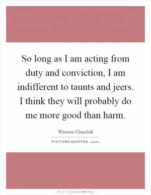 So long as I am acting from duty and conviction, I am indifferent to taunts and jeers. I think they will probably do me more good than harm Picture Quote #1