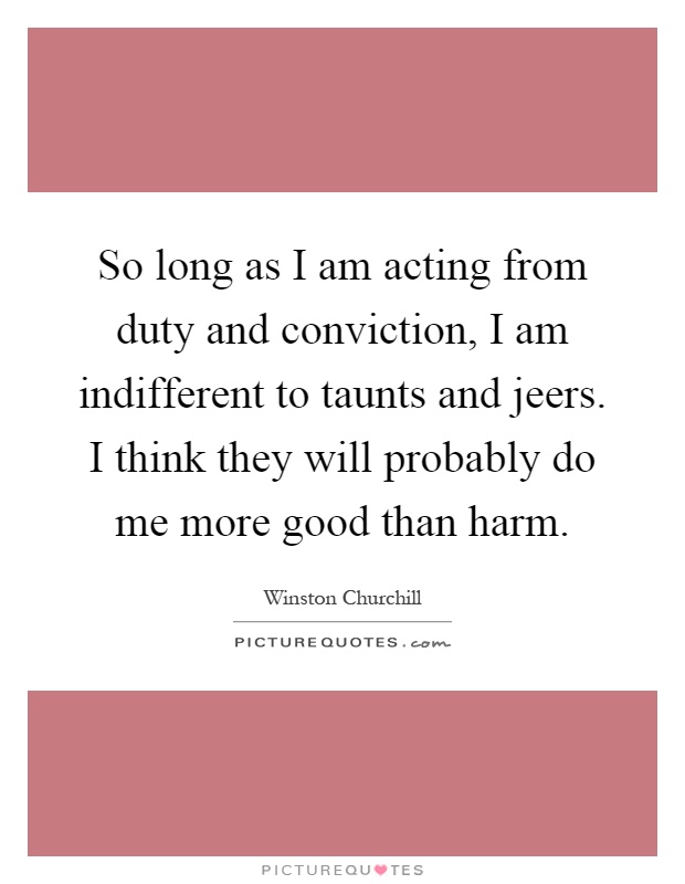 So long as I am acting from duty and conviction, I am indifferent to taunts and jeers. I think they will probably do me more good than harm Picture Quote #1