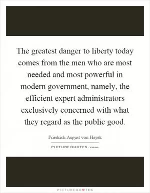 The greatest danger to liberty today comes from the men who are most needed and most powerful in modern government, namely, the efficient expert administrators exclusively concerned with what they regard as the public good Picture Quote #1