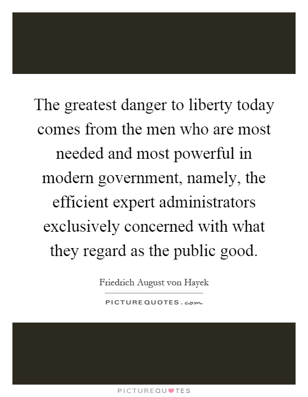 The greatest danger to liberty today comes from the men who are most needed and most powerful in modern government, namely, the efficient expert administrators exclusively concerned with what they regard as the public good Picture Quote #1