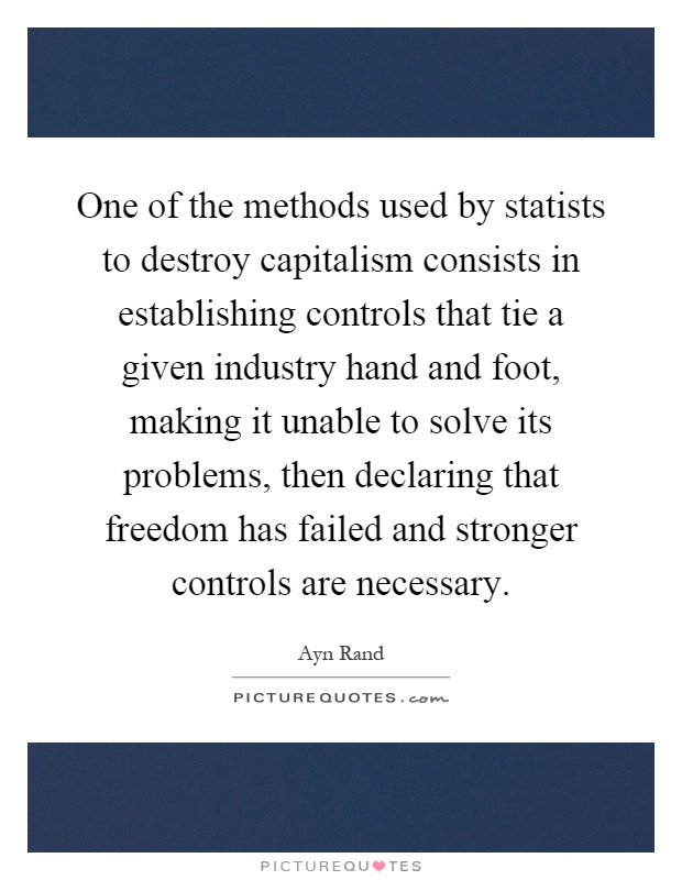 One of the methods used by statists to destroy capitalism consists in establishing controls that tie a given industry hand and foot, making it unable to solve its problems, then declaring that freedom has failed and stronger controls are necessary Picture Quote #1