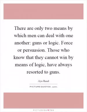 There are only two means by which men can deal with one another: guns or logic. Force or persuasion. Those who know that they cannot win by means of logic, have always resorted to guns Picture Quote #1