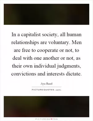 In a capitalist society, all human relationships are voluntary. Men are free to cooperate or not, to deal with one another or not, as their own individual judgments, convictions and interests dictate Picture Quote #1