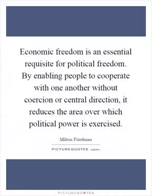 Economic freedom is an essential requisite for political freedom. By enabling people to cooperate with one another without coercion or central direction, it reduces the area over which political power is exercised Picture Quote #1