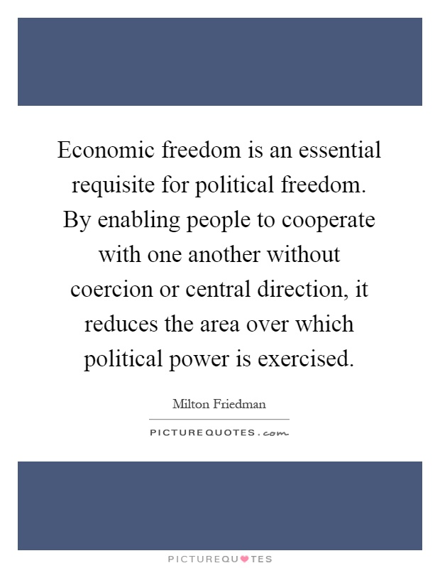 Economic freedom is an essential requisite for political freedom. By enabling people to cooperate with one another without coercion or central direction, it reduces the area over which political power is exercised Picture Quote #1