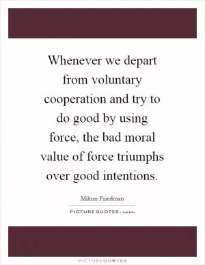 Whenever we depart from voluntary cooperation and try to do good by using force, the bad moral value of force triumphs over good intentions Picture Quote #1