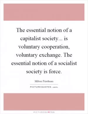 The essential notion of a capitalist society... is voluntary cooperation, voluntary exchange. The essential notion of a socialist society is force Picture Quote #1