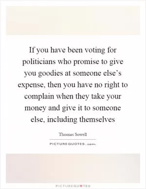 If you have been voting for politicians who promise to give you goodies at someone else’s expense, then you have no right to complain when they take your money and give it to someone else, including themselves Picture Quote #1