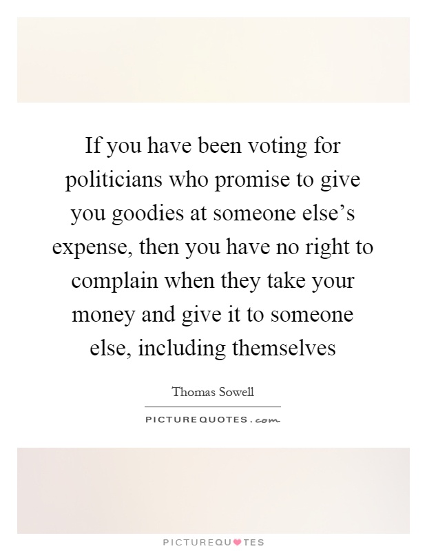If you have been voting for politicians who promise to give you goodies at someone else's expense, then you have no right to complain when they take your money and give it to someone else, including themselves Picture Quote #1