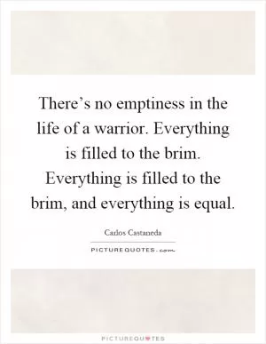 There’s no emptiness in the life of a warrior. Everything is filled to the brim. Everything is filled to the brim, and everything is equal Picture Quote #1