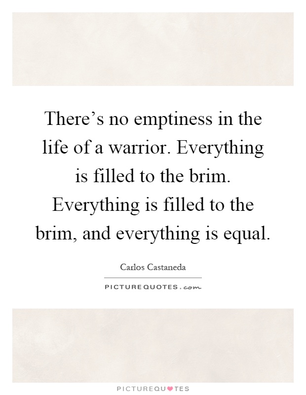 There's no emptiness in the life of a warrior. Everything is filled to the brim. Everything is filled to the brim, and everything is equal Picture Quote #1