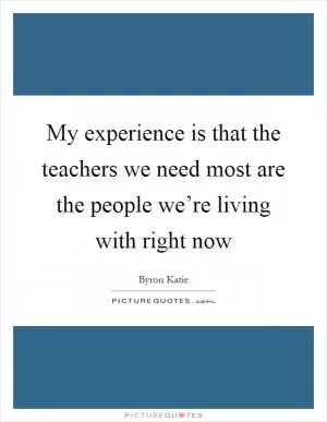 My experience is that the teachers we need most are the people we’re living with right now Picture Quote #1