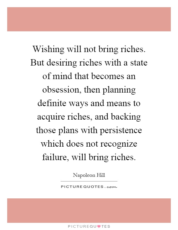 Wishing will not bring riches. But desiring riches with a state of mind that becomes an obsession, then planning definite ways and means to acquire riches, and backing those plans with persistence which does not recognize failure, will bring riches Picture Quote #1