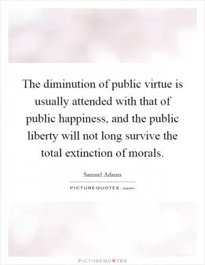 The diminution of public virtue is usually attended with that of public happiness, and the public liberty will not long survive the total extinction of morals Picture Quote #1