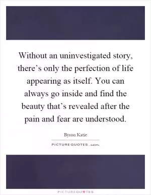 Without an uninvestigated story, there’s only the perfection of life appearing as itself. You can always go inside and find the beauty that’s revealed after the pain and fear are understood Picture Quote #1