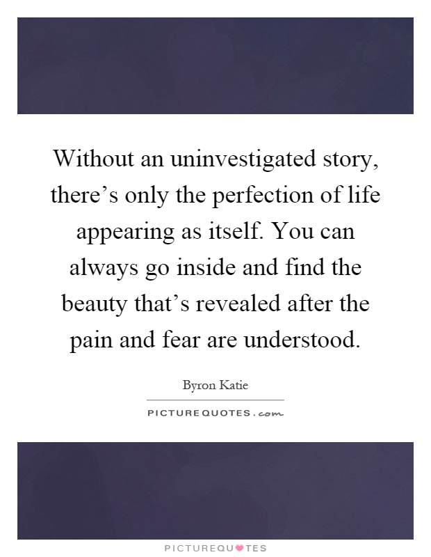 Without an uninvestigated story, there's only the perfection of life appearing as itself. You can always go inside and find the beauty that's revealed after the pain and fear are understood Picture Quote #1