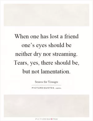When one has lost a friend one’s eyes should be neither dry nor streaming. Tears, yes, there should be, but not lamentation Picture Quote #1