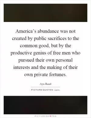 America’s abundance was not created by public sacrifices to the common good, but by the productive genius of free men who pursued their own personal interests and the making of their own private fortunes Picture Quote #1