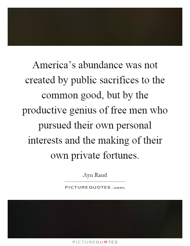 America's abundance was not created by public sacrifices to the common good, but by the productive genius of free men who pursued their own personal interests and the making of their own private fortunes Picture Quote #1