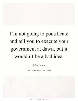 I’m not going to pontificate and tell you to execute your government at dawn, but it wouldn’t be a bad idea Picture Quote #1