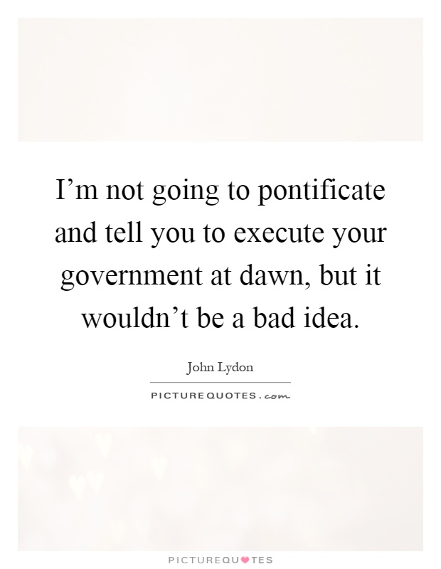 I'm not going to pontificate and tell you to execute your government at dawn, but it wouldn't be a bad idea Picture Quote #1
