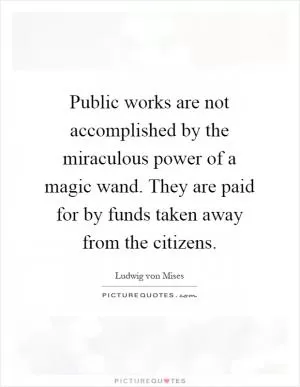 Public works are not accomplished by the miraculous power of a magic wand. They are paid for by funds taken away from the citizens Picture Quote #1