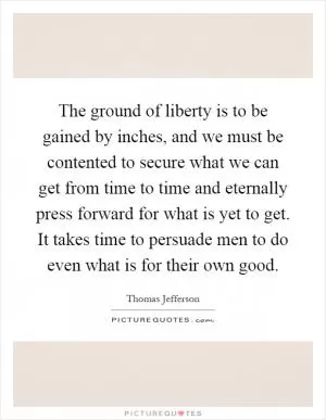 The ground of liberty is to be gained by inches, and we must be contented to secure what we can get from time to time and eternally press forward for what is yet to get. It takes time to persuade men to do even what is for their own good Picture Quote #1