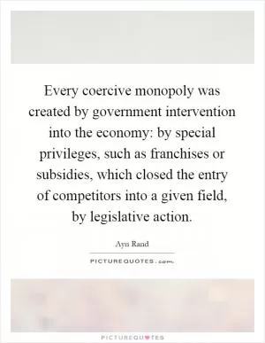 Every coercive monopoly was created by government intervention into the economy: by special privileges, such as franchises or subsidies, which closed the entry of competitors into a given field, by legislative action Picture Quote #1