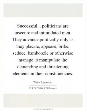Successful... politicians are insecure and intimidated men. They advance politically only as they placate, appease, bribe, seduce, bamboozle or otherwise manage to manipulate the demanding and threatening elements in their constituencies Picture Quote #1