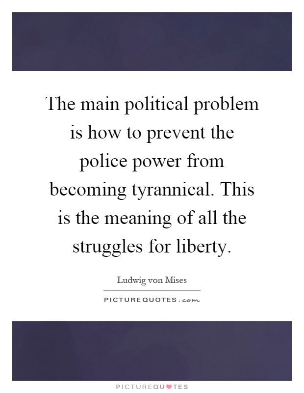 The main political problem is how to prevent the police power from becoming tyrannical. This is the meaning of all the struggles for liberty Picture Quote #1