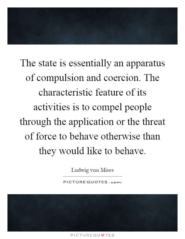 The state is essentially an apparatus of compulsion and coercion. The characteristic feature of its activities is to compel people through the application or the threat of force to behave otherwise than they would like to behave Picture Quote #1