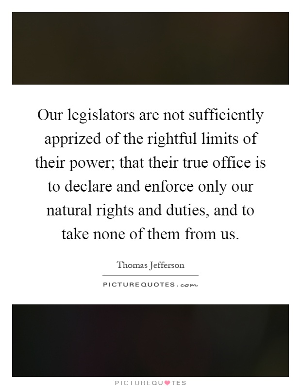 Our legislators are not sufficiently apprized of the rightful limits of their power; that their true office is to declare and enforce only our natural rights and duties, and to take none of them from us Picture Quote #1