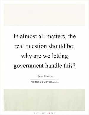 In almost all matters, the real question should be: why are we letting government handle this? Picture Quote #1