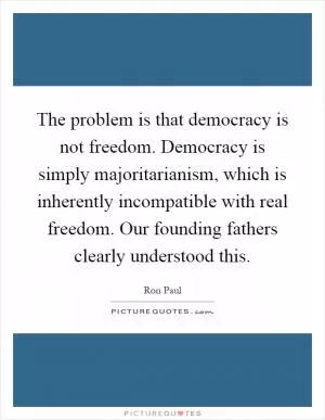 The problem is that democracy is not freedom. Democracy is simply majoritarianism, which is inherently incompatible with real freedom. Our founding fathers clearly understood this Picture Quote #1