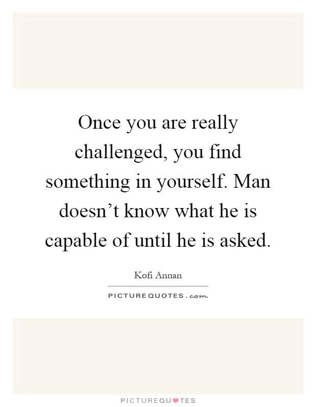 Once you are really challenged, you find something in yourself. Man doesn't know what he is capable of until he is asked Picture Quote #1