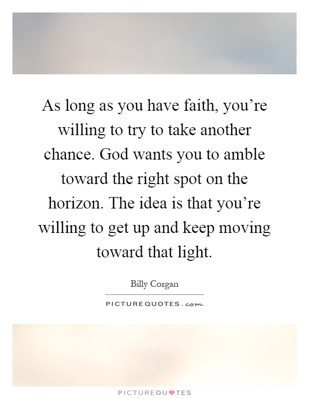 As long as you have faith, you're willing to try to take another chance. God wants you to amble toward the right spot on the horizon. The idea is that you're willing to get up and keep moving toward that light Picture Quote #1