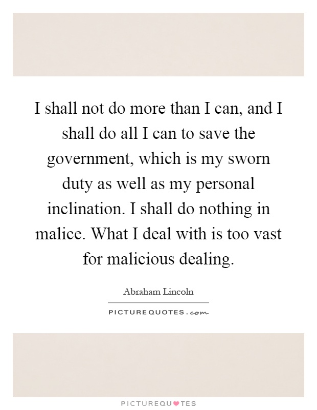 I shall not do more than I can, and I shall do all I can to save the government, which is my sworn duty as well as my personal inclination. I shall do nothing in malice. What I deal with is too vast for malicious dealing Picture Quote #1