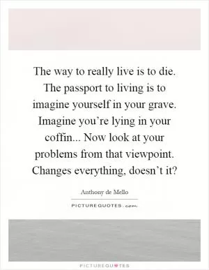The way to really live is to die. The passport to living is to imagine yourself in your grave. Imagine you’re lying in your coffin... Now look at your problems from that viewpoint. Changes everything, doesn’t it? Picture Quote #1
