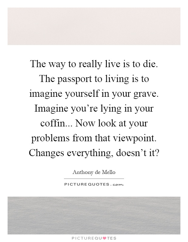 The way to really live is to die. The passport to living is to imagine yourself in your grave. Imagine you're lying in your coffin... Now look at your problems from that viewpoint. Changes everything, doesn't it? Picture Quote #1