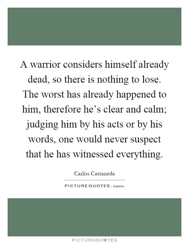 A warrior considers himself already dead, so there is nothing to lose. The worst has already happened to him, therefore he's clear and calm; judging him by his acts or by his words, one would never suspect that he has witnessed everything Picture Quote #1