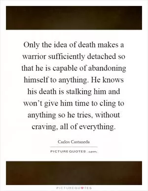Only the idea of death makes a warrior sufficiently detached so that he is capable of abandoning himself to anything. He knows his death is stalking him and won’t give him time to cling to anything so he tries, without craving, all of everything Picture Quote #1