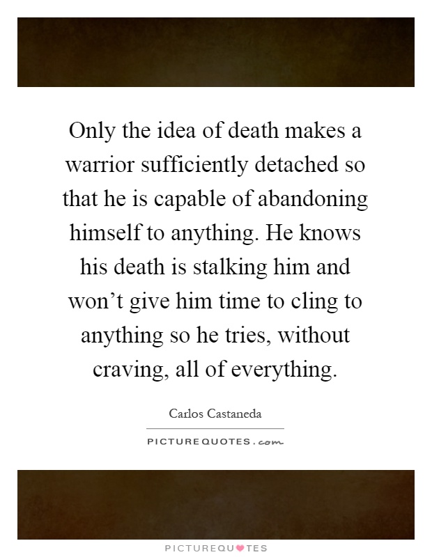 Only the idea of death makes a warrior sufficiently detached so that he is capable of abandoning himself to anything. He knows his death is stalking him and won't give him time to cling to anything so he tries, without craving, all of everything Picture Quote #1