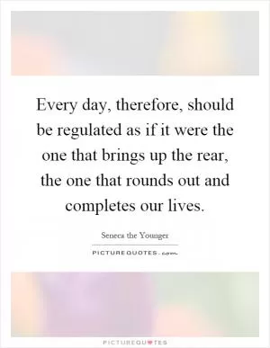 Every day, therefore, should be regulated as if it were the one that brings up the rear, the one that rounds out and completes our lives Picture Quote #1