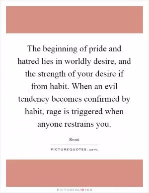 The beginning of pride and hatred lies in worldly desire, and the strength of your desire if from habit. When an evil tendency becomes confirmed by habit, rage is triggered when anyone restrains you Picture Quote #1