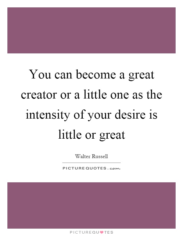 You can become a great creator or a little one as the intensity ...