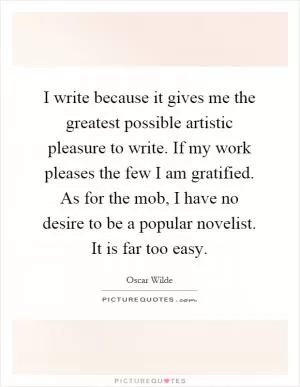 I write because it gives me the greatest possible artistic pleasure to write. If my work pleases the few I am gratified. As for the mob, I have no desire to be a popular novelist. It is far too easy Picture Quote #1