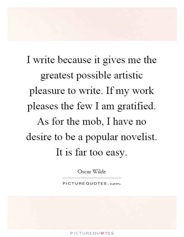 I write because it gives me the greatest possible artistic pleasure to write. If my work pleases the few I am gratified. As for the mob, I have no desire to be a popular novelist. It is far too easy Picture Quote #1