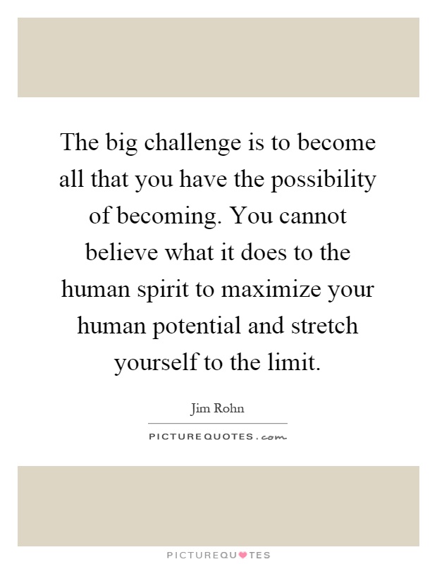 The big challenge is to become all that you have the possibility of becoming. You cannot believe what it does to the human spirit to maximize your human potential and stretch yourself to the limit Picture Quote #1