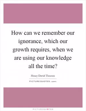 How can we remember our ignorance, which our growth requires, when we are using our knowledge all the time? Picture Quote #1