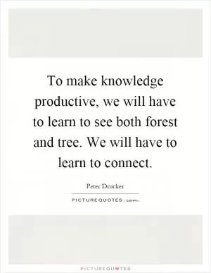 To make knowledge productive, we will have to learn to see both forest and tree. We will have to learn to connect Picture Quote #1